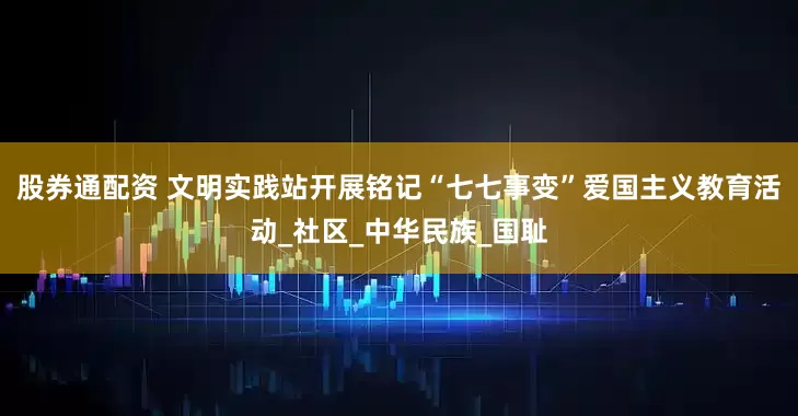 股券通配资 文明实践站开展铭记“七七事变”爱国主义教育活动_社区_中华民族_国耻