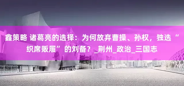 鑫策略 诸葛亮的选择：为何放弃曹操、孙权，独选 “织席贩履” 的刘备？_荆州_政治_三国志