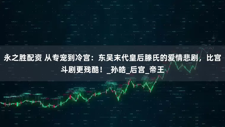 永之胜配资 从专宠到冷宫：东吴末代皇后滕氏的爱情悲剧，比宫斗剧更残酷！_孙皓_后宫_帝王