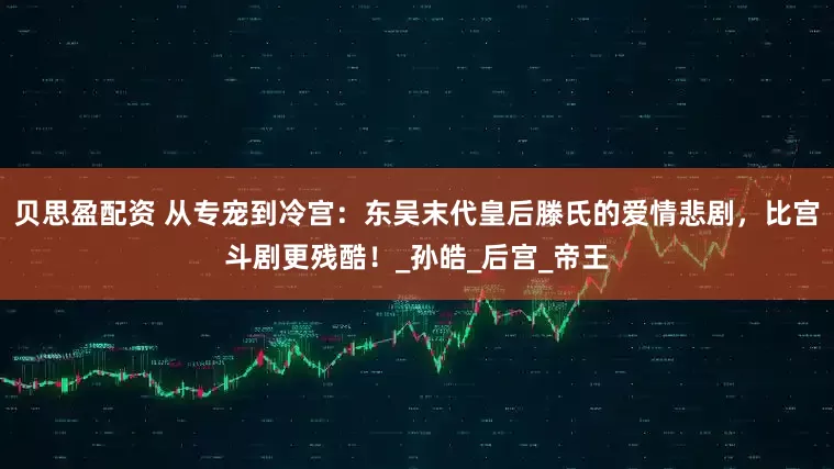贝思盈配资 从专宠到冷宫：东吴末代皇后滕氏的爱情悲剧，比宫斗剧更残酷！_孙皓_后宫_帝王
