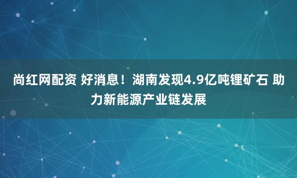 尚红网配资 好消息！湖南发现4.9亿吨锂矿石 助力新能源产业链发展