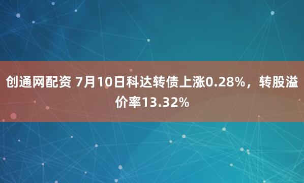创通网配资 7月10日科达转债上涨0.28%，转股溢价率13.32%