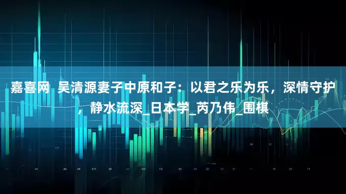 嘉喜网  吴清源妻子中原和子：以君之乐为乐，深情守护，静水流深_日本学_芮乃伟_围棋