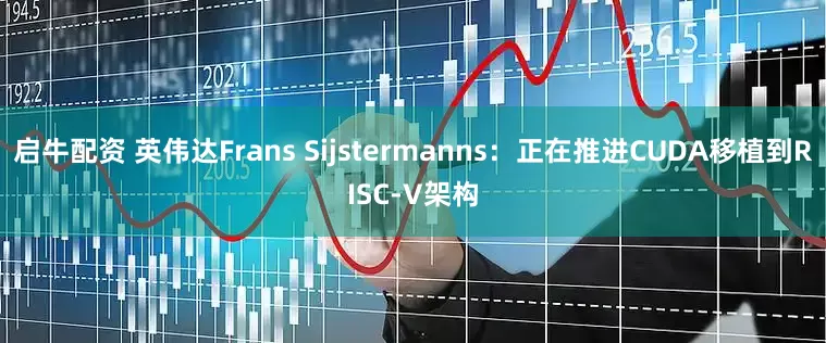 启牛配资 英伟达Frans Sijstermanns：正在推进CUDA移植到RISC-V架构