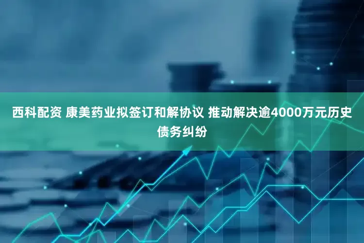 西科配资 康美药业拟签订和解协议 推动解决逾4000万元历史债务纠纷