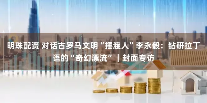 明珠配资 对话古罗马文明“摆渡人”李永毅：钻研拉丁语的“奇幻漂流”｜封面专访