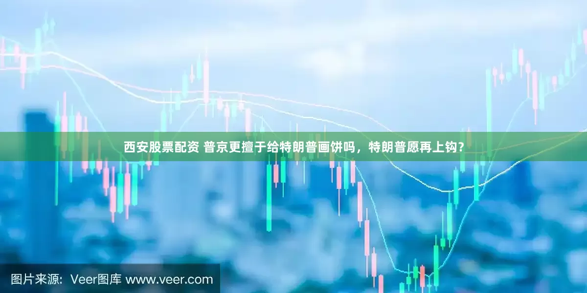 西安股票配资 普京更擅于给特朗普画饼吗，特朗普愿再上钩？