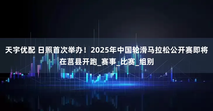 天宇优配 日照首次举办！2025年中国轮滑马拉松公开赛即将在莒县开跑_赛事_比赛_组别