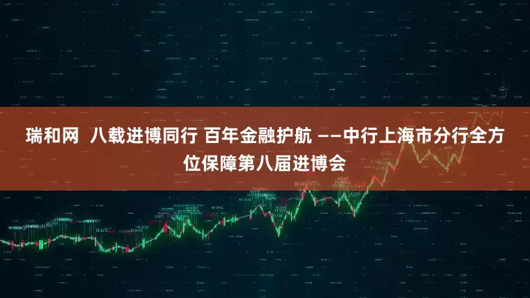 瑞和网  八载进博同行 百年金融护航 ——中行上海市分行全方位保障第八届进博会