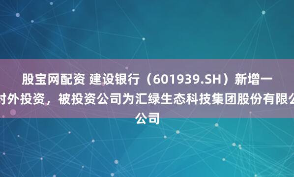股宝网配资 建设银行（601939.SH）新增一起对外投资，被投资公司为汇绿生态科技集团股份有限公司