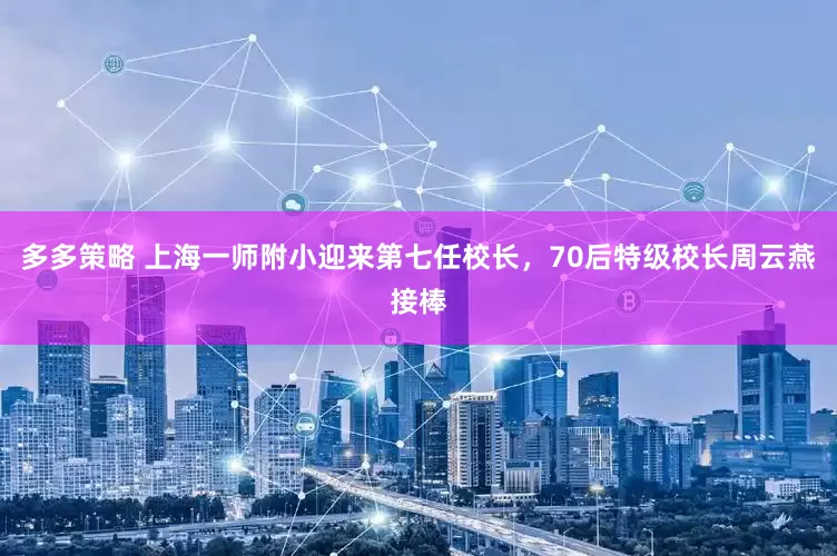 多多策略 上海一师附小迎来第七任校长，70后特级校长周云燕接棒