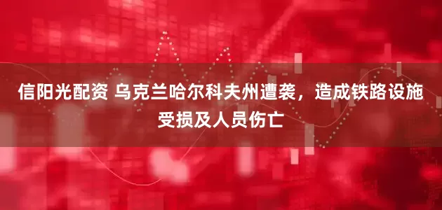 信阳光配资 乌克兰哈尔科夫州遭袭，造成铁路设施受损及人员伤亡