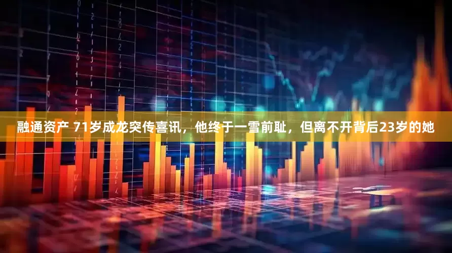 融通资产 71岁成龙突传喜讯，他终于一雪前耻，但离不开背后23岁的她