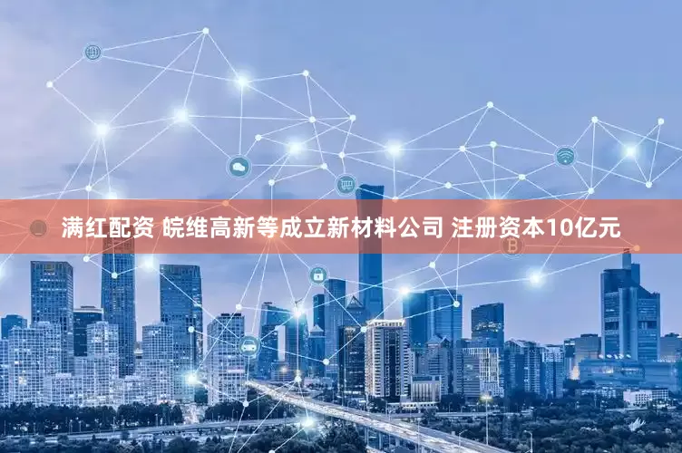 满红配资 皖维高新等成立新材料公司 注册资本10亿元