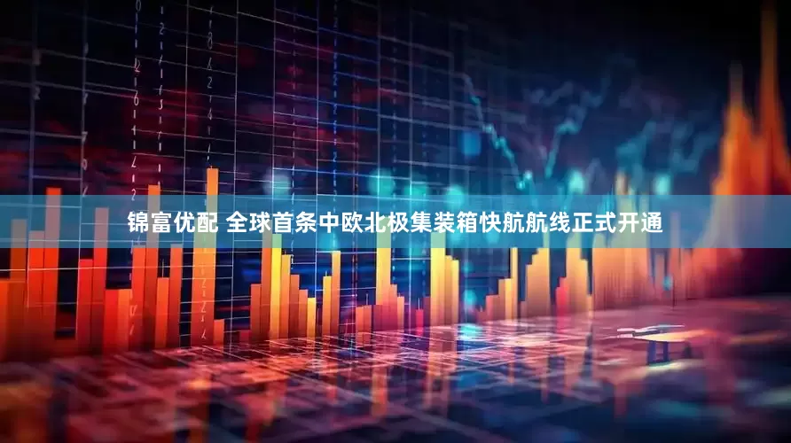 锦富优配 全球首条中欧北极集装箱快航航线正式开通