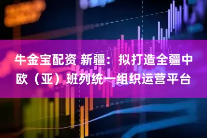 牛金宝配资 新疆：拟打造全疆中欧（亚）班列统一组织运营平台