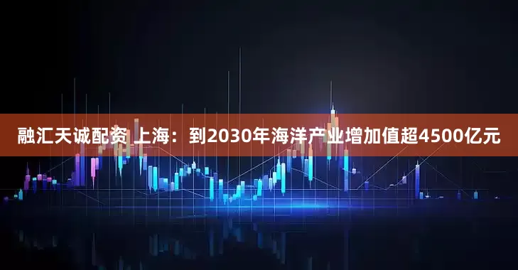 融汇天诚配资 上海：到2030年海洋产业增加值超4500亿元