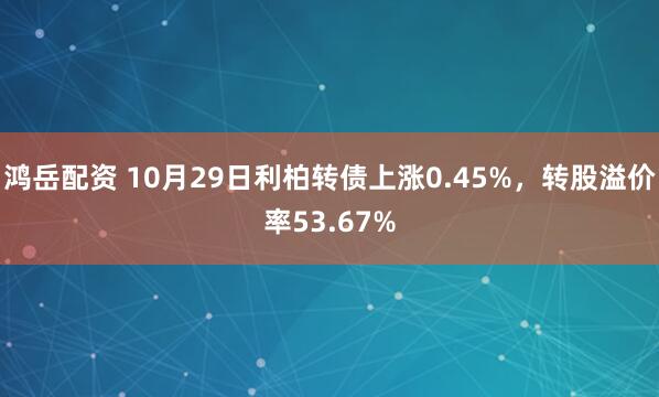 鸿岳配资 10月29日利柏转债上涨0.45%，转股溢价率53.67%