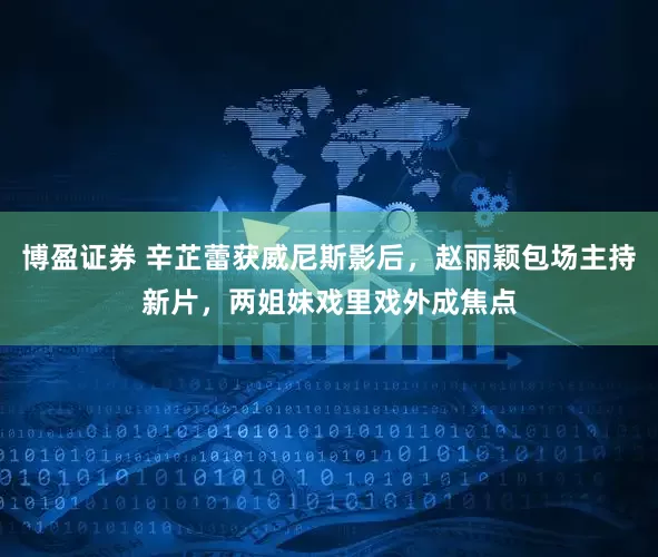 博盈证券 辛芷蕾获威尼斯影后，赵丽颖包场主持新片，两姐妹戏里戏外成焦点
