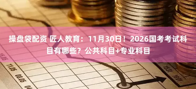 操盘袋配资 匠人教育：11月30日！2026国考考试科目有哪些？公共科目+专业科目
