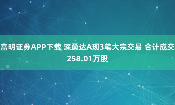 富明证券APP下载 深桑达A现3笔大宗交易 合计成交258.01万股
