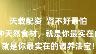 天载配资 肾不好最怕拖,这10种天然食材,就是你最实在的调养法宝!