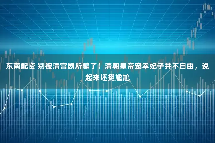 东南配资 别被清宫剧所骗了!清朝皇帝宠幸妃子并不自由,说起来还挺尴尬