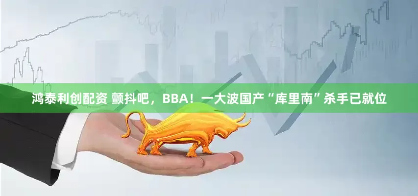 鸿泰利创配资 颤抖吧，BBA！一大波国产“库里南”杀手已就位