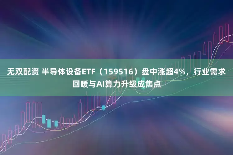 无双配资 半导体设备ETF（159516）盘中涨超4%，行业需求回暖与AI算力升级成焦点