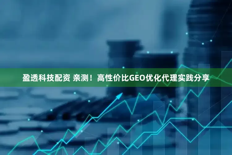 盈透科技配资 亲测！高性价比GEO优化代理实践分享