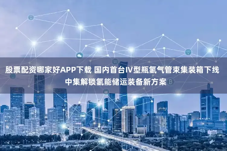 股票配资哪家好APP下载 国内首台Ⅳ型瓶氢气管束集装箱下线   中集解锁氢能储运装备新方案