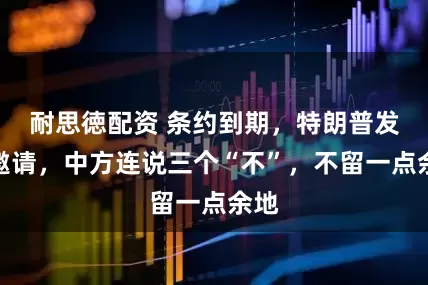 耐思徳配资 条约到期，特朗普发来邀请，中方连说三个“不”，不留一点余地
