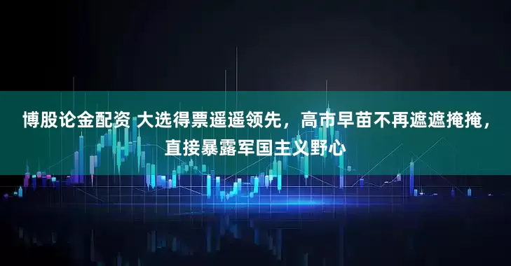 博股论金配资 大选得票遥遥领先，高市早苗不再遮遮掩掩，直接暴露军国主义野心