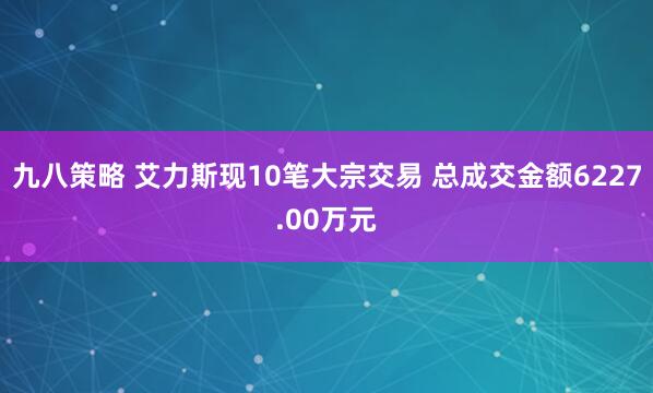 九八策略 艾力斯现10笔大宗交易 总成交金额6227.00万元